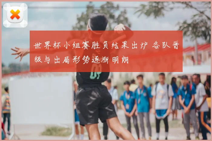 世界杯小组赛胜负结果出炉 各队晋级与出局形势逐渐明朗