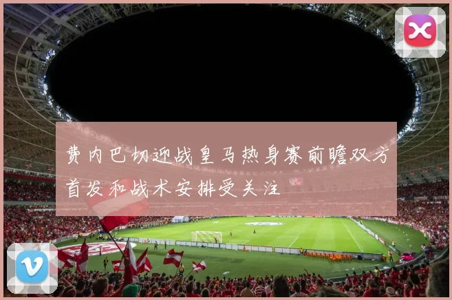 费内巴切迎战皇马热身赛前瞻双方首发和战术安排受关注