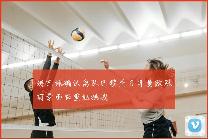 姆巴佩确认离队巴黎圣日耳曼欧冠前景面临重组挑战