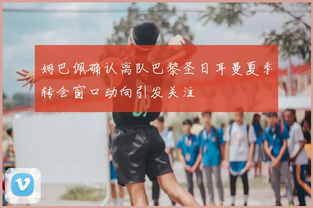 姆巴佩确认离队巴黎圣日耳曼夏季转会窗口动向引发关注