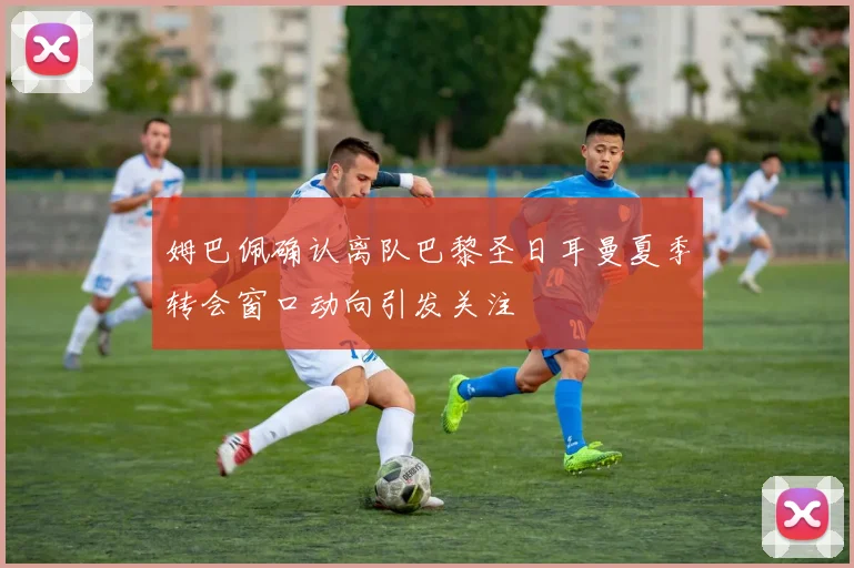 姆巴佩确认离队巴黎圣日耳曼夏季转会窗口动向引发关注