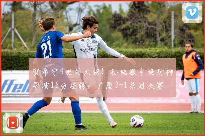 贺希宁4犯闯大祸！孙铭徽半场封神导演15分逆转，广厦3-1杀进决赛