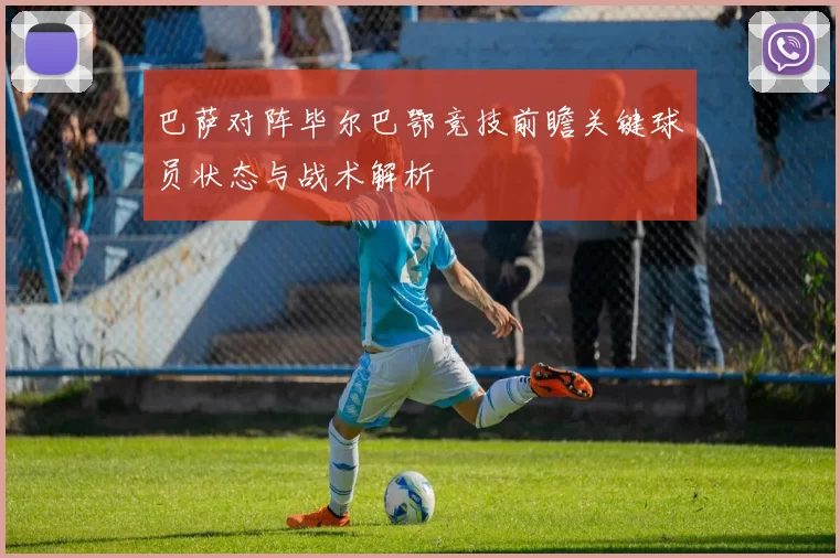 巴萨对阵毕尔巴鄂竞技前瞻关键球员状态与战术解析