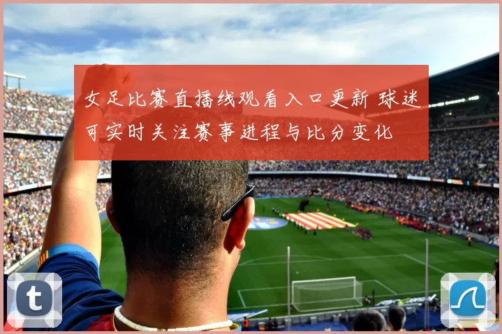 女足比赛直播线观看入口更新 球迷可实时关注赛事进程与比分变化