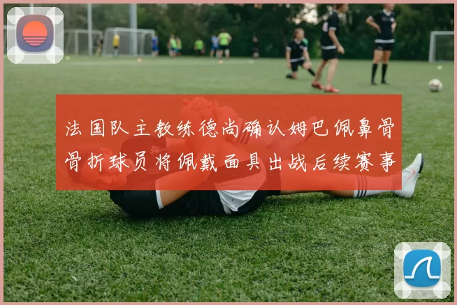 法国队主教练德尚确认姆巴佩鼻骨骨折球员将佩戴面具出战后续赛事