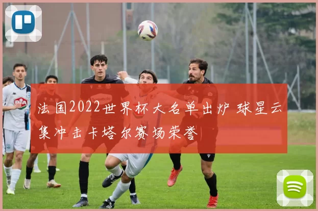 法国2022世界杯大名单出炉 球星云集冲击卡塔尔赛场荣誉