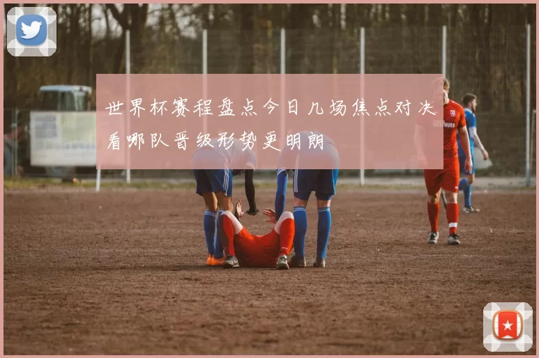 世界杯赛程盘点今日几场焦点对决看哪队晋级形势更明朗