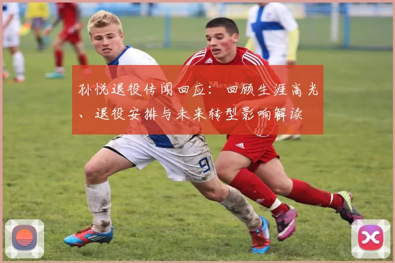 孙悦退役传闻回应：回顾生涯高光、退役安排与未来转型影响解读