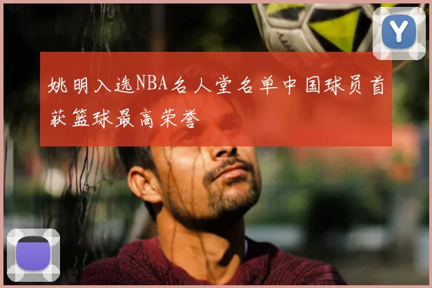 姚明入选NBA名人堂名单中国球员首获篮球最高荣誉