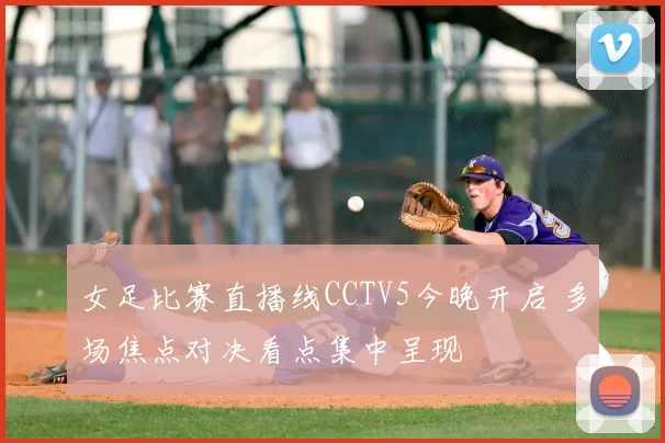 女足比赛直播线CCTV5今晚开启 多场焦点对决看点集中呈现