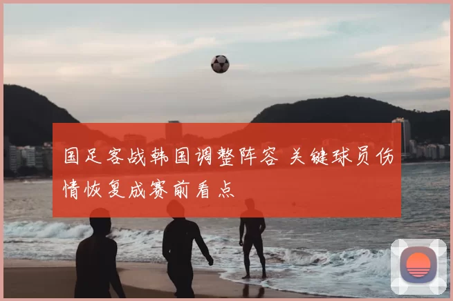 国足客战韩国调整阵容 关键球员伤情恢复成赛前看点