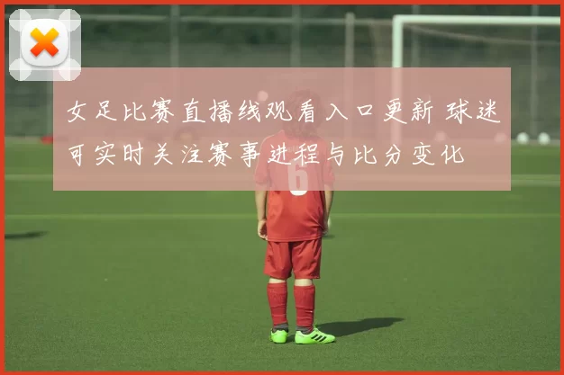 女足比赛直播线观看入口更新 球迷可实时关注赛事进程与比分变化