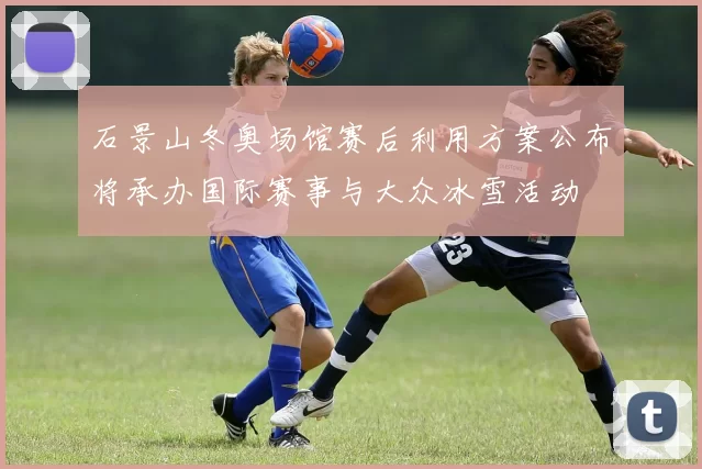 石景山冬奥场馆赛后利用方案公布将承办国际赛事与大众冰雪活动