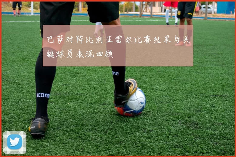 巴萨对阵比利亚雷尔比赛结果与关键球员表现回顾