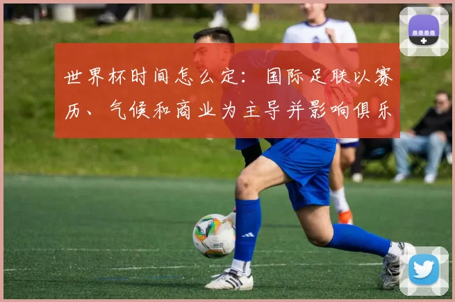 世界杯时间怎么定:国际足联以赛历、气候和商业为主导并影响俱乐部赛程