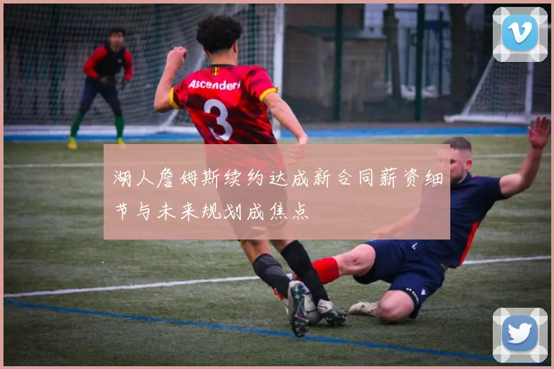 湖人詹姆斯续约达成新合同薪资细节与未来规划成焦点