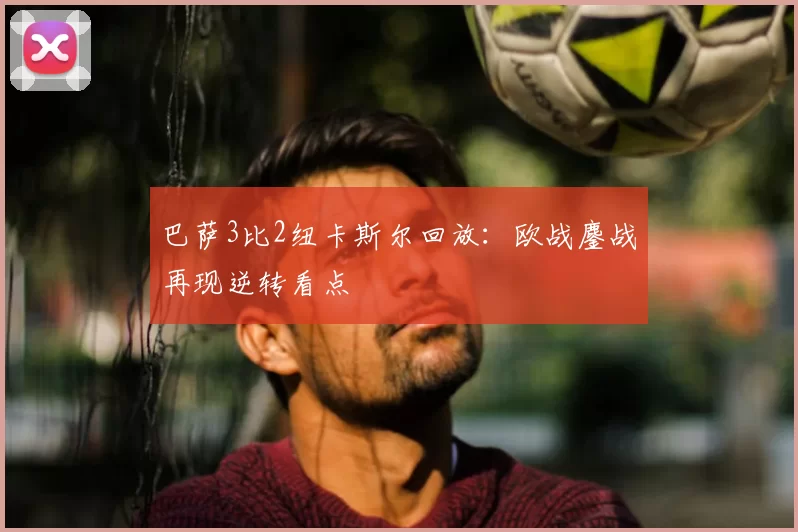 巴萨3比2纽卡斯尔回放：欧战鏖战再现逆转看点