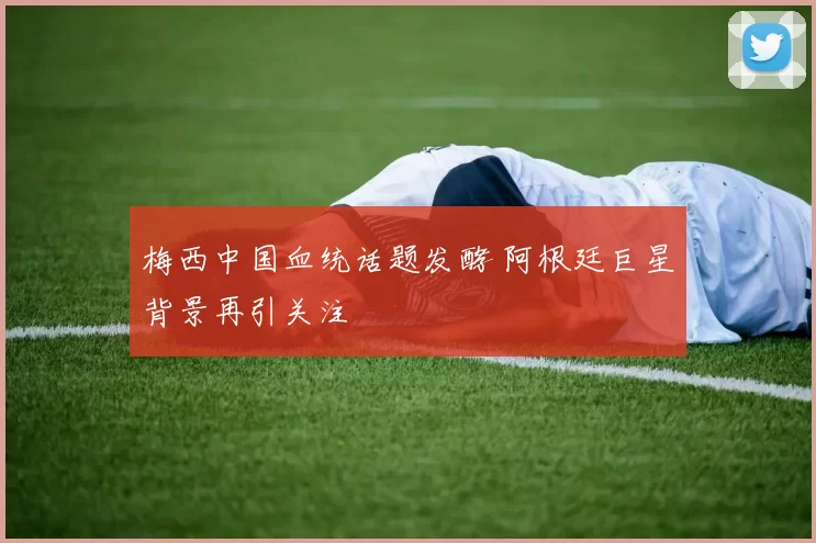 梅西中国血统话题发酵 阿根廷巨星背景再引关注