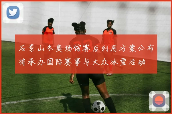 石景山冬奥场馆赛后利用方案公布将承办国际赛事与大众冰雪活动