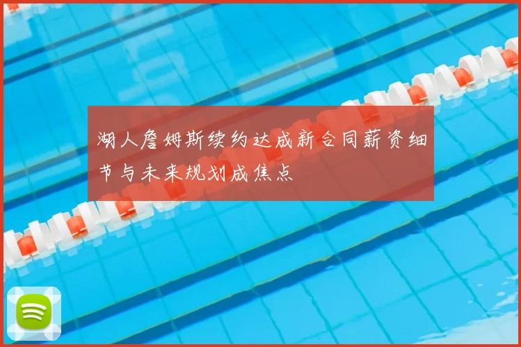 湖人詹姆斯续约达成新合同薪资细节与未来规划成焦点
