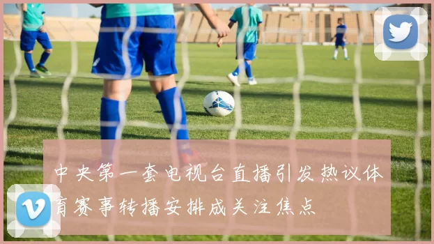 中央第一套电视台直播引发热议体育赛事转播安排成关注焦点