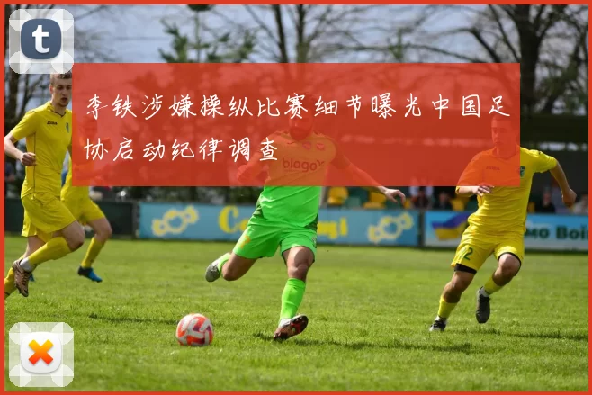 李铁涉嫌操纵比赛细节曝光中国足协启动纪律调查