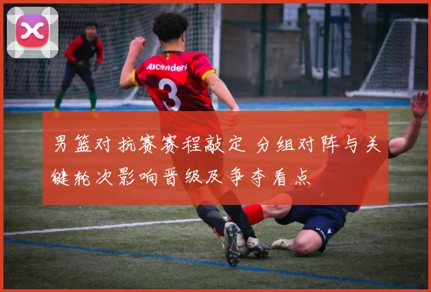 男篮对抗赛赛程敲定 分组对阵与关键轮次影响晋级及争夺看点