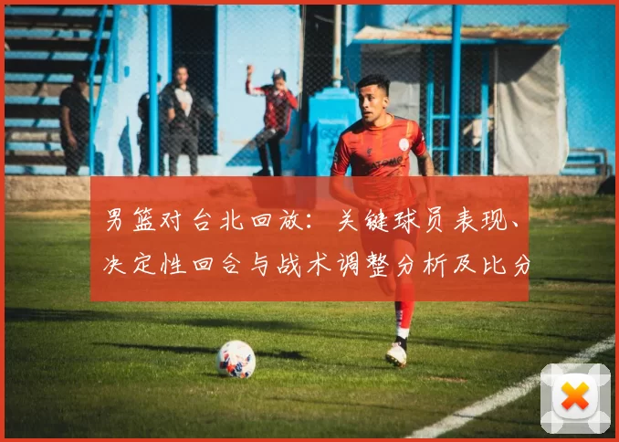 男篮对台北回放：关键球员表现、决定性回合与战术调整分析及比分