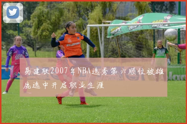 易建联2007年NBA选秀第六顺位被雄鹿选中开启职业生涯