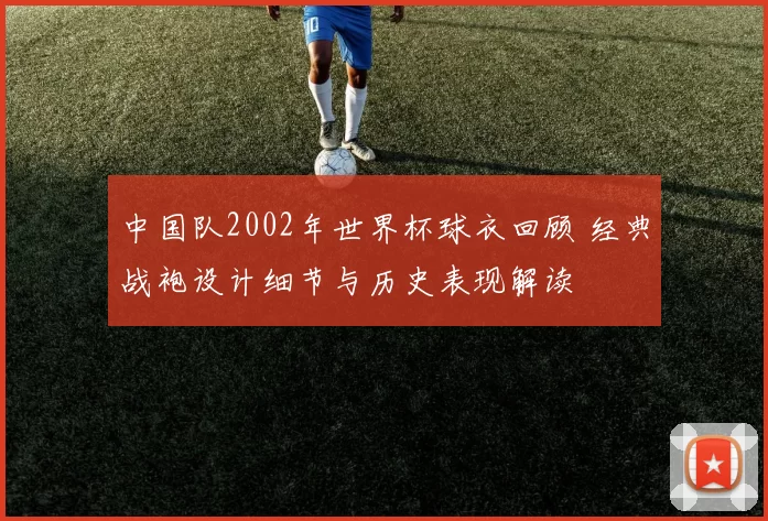 中国队2002年世界杯球衣回顾 经典战袍设计细节与历史表现解读