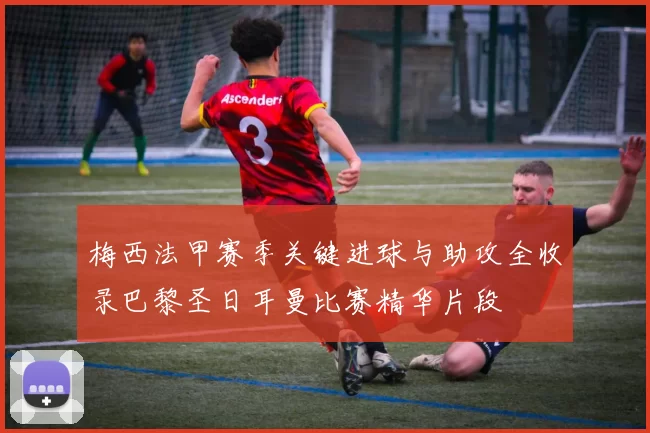 梅西法甲赛季关键进球与助攻全收录巴黎圣日耳曼比赛精华片段