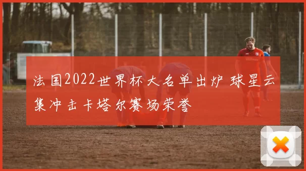 法国2022世界杯大名单出炉 球星云集冲击卡塔尔赛场荣誉