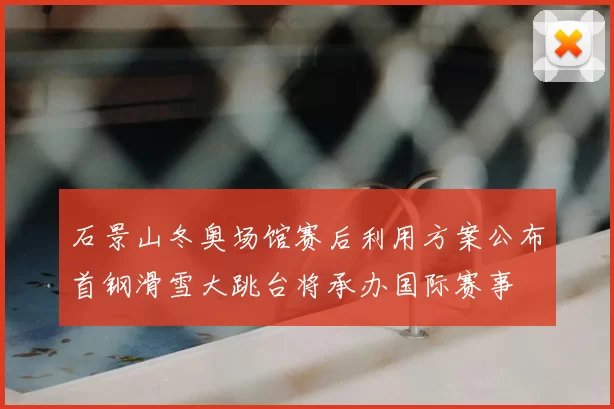 石景山冬奥场馆赛后利用方案公布首钢滑雪大跳台将承办国际赛事