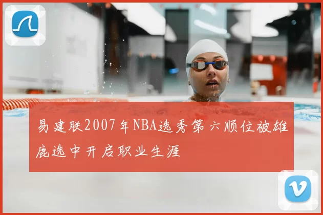 易建联2007年NBA选秀第六顺位被雄鹿选中开启职业生涯