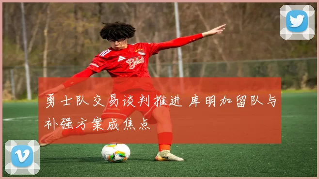 勇士队交易谈判推进 库明加留队与补强方案成焦点