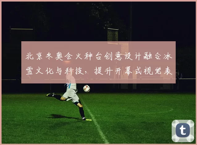北京冬奥会火种台创意设计融合冰雪文化与科技,提升开幕式视觉表现