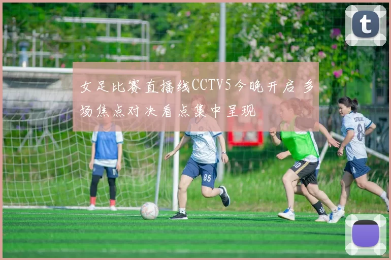 女足比赛直播线CCTV5今晚开启 多场焦点对决看点集中呈现