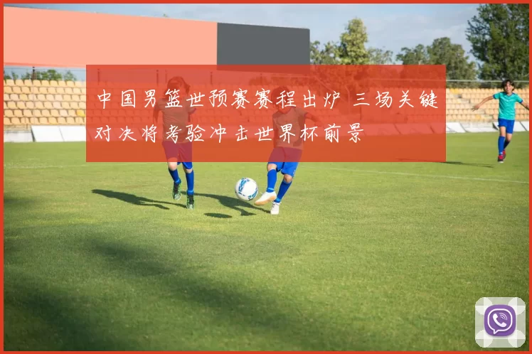 中国男篮世预赛赛程出炉 三场关键对决将考验冲击世界杯前景