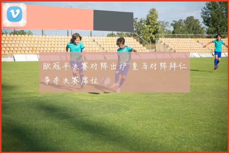 欧冠半决赛对阵出炉 皇马对阵拜仁争夺决赛席位