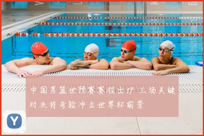 中国男篮世预赛赛程出炉 三场关键对决将考验冲击世界杯前景
