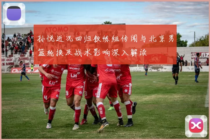 孙悦近况回归教练组传闻与北京男篮轮换及战术影响深入解读